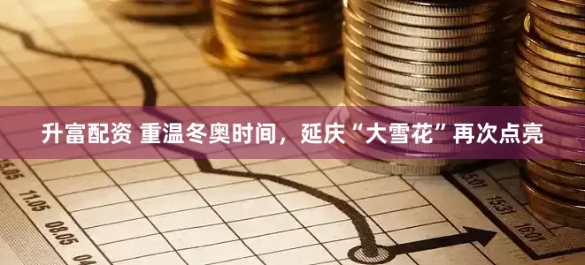 升富配资 重温冬奥时间，延庆“大雪花”再次点亮