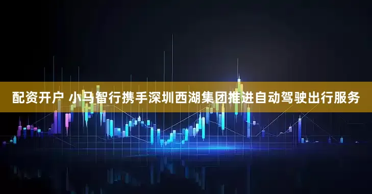配资开户 小马智行携手深圳西湖集团推进自动驾驶出行服务