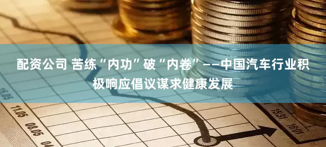 配资公司 苦练“内功”破“内卷”——中国汽车行业积极响应倡议谋求健康发展
