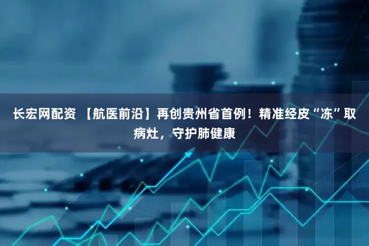 长宏网配资 【航医前沿】再创贵州省首例！精准经皮“冻”取病灶，守护肺健康