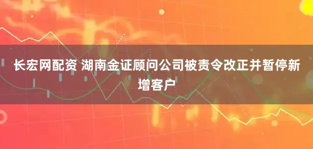 长宏网配资 湖南金证顾问公司被责令改正并暂停新增客户