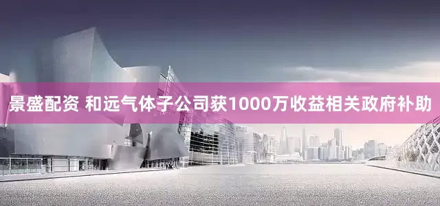 景盛配资 和远气体子公司获1000万收益相关政府补助