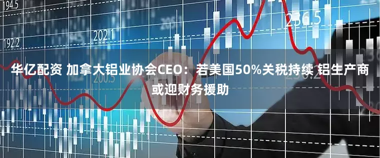 华亿配资 加拿大铝业协会CEO：若美国50%关税持续 铝生产商或迎财务援助