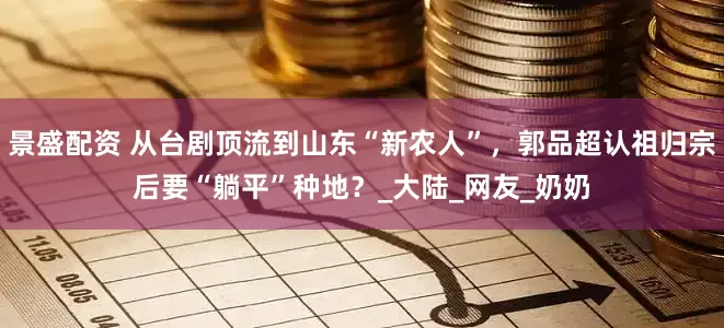 景盛配资 从台剧顶流到山东“新农人”，郭品超认祖归宗后要“躺平”种地？_大陆_网友_奶奶