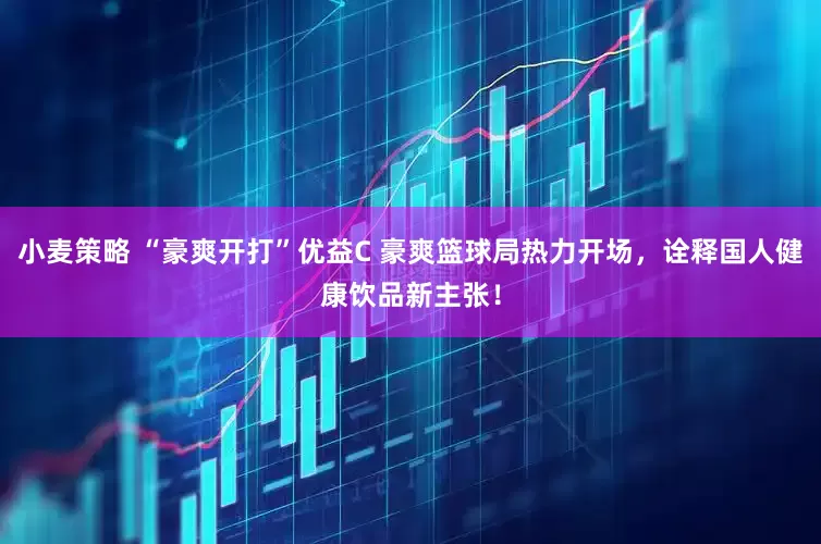 小麦策略 “豪爽开打”优益C 豪爽篮球局热力开场，诠释国人健康饮品新主张！