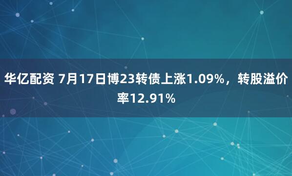 华亿配资 7月17日博23转债上涨1.09%，转股溢价率12.91%
