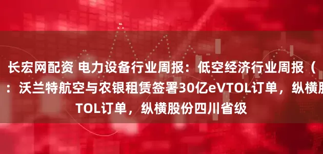 长宏网配资 电力设备行业周报：低空经济行业周报（第三十一期）：沃兰特航空与农银租赁签署30亿eVTOL订单，纵横股份四川省级